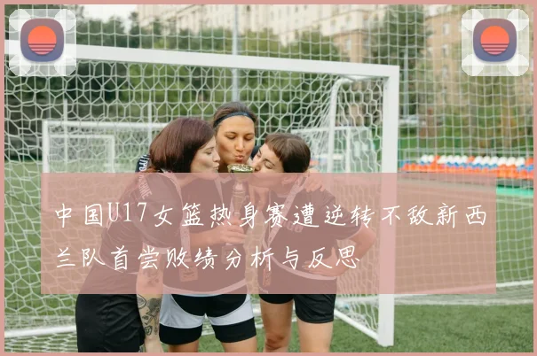 中国U17女篮热身赛遭逆转不敌新西兰队首尝败绩分析与反思