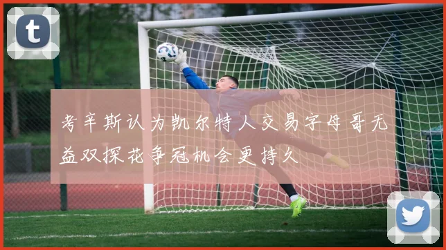 考辛斯认为凯尔特人交易字母哥无益双探花争冠机会更持久