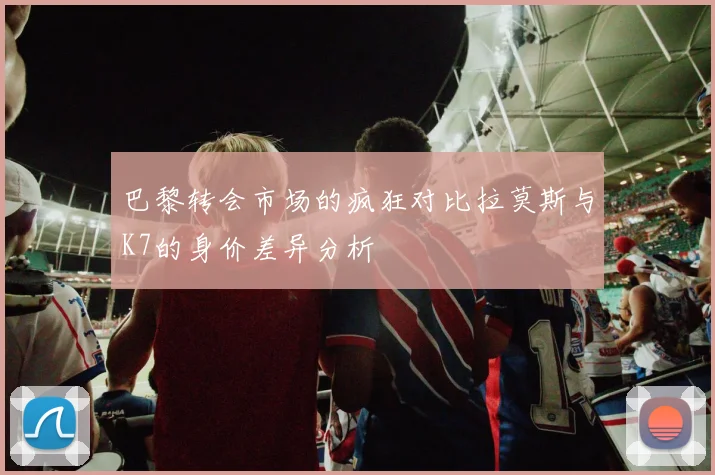 巴黎转会市场的疯狂对比拉莫斯与K7的身价差异分析