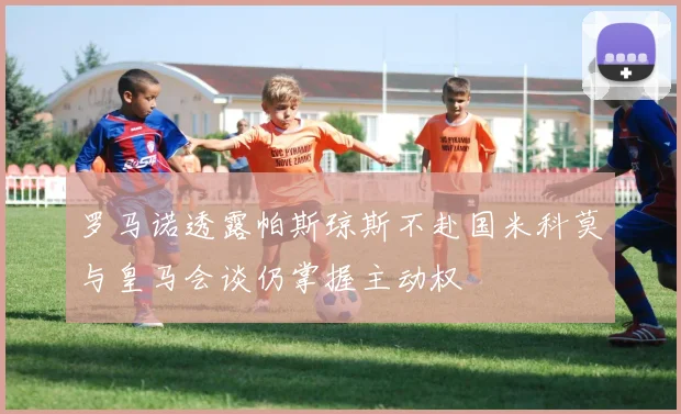 罗马诺透露帕斯琼斯不赴国米科莫与皇马会谈仍掌握主动权