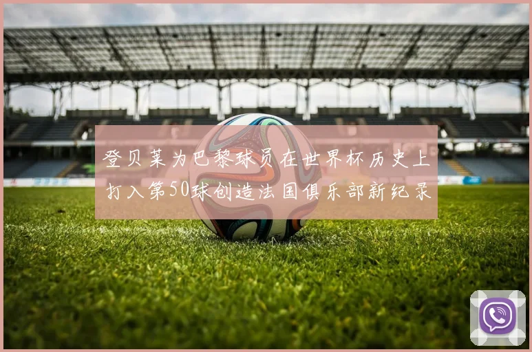 登贝莱为巴黎球员在世界杯历史上打入第50球创造法国俱乐部新纪录