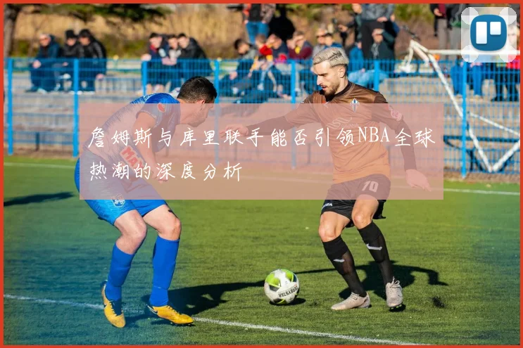 詹姆斯与库里联手能否引领NBA全球热潮的深度分析
