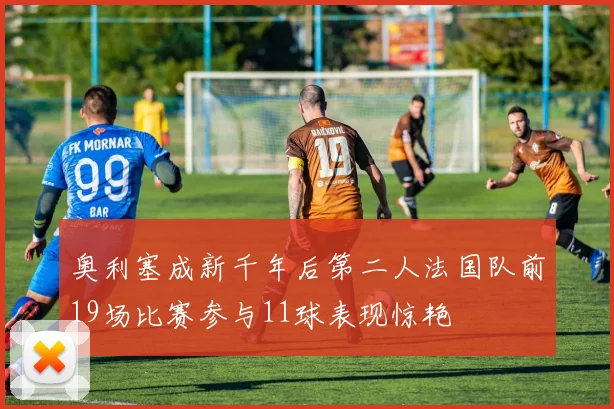奥利塞成新千年后第二人法国队前19场比赛参与11球表现惊艳