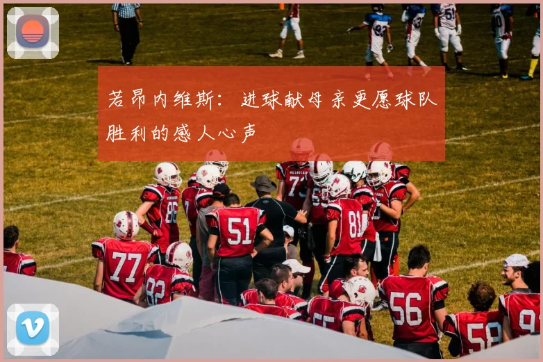 若昂内维斯：进球献母亲更愿球队胜利的感人心声