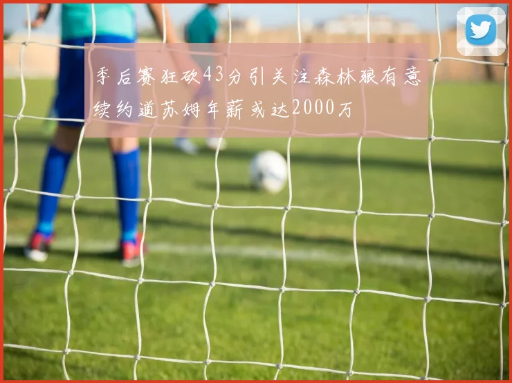 季后赛狂砍43分引关注森林狼有意续约道苏姆年薪或达2000万