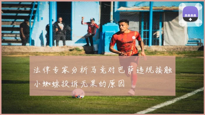 法律专家分析马竞对巴萨违规接触小蜘蛛投诉无果的原因