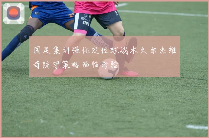 国足集训强化定位球战术久尔杰维奇防守策略面临考验
