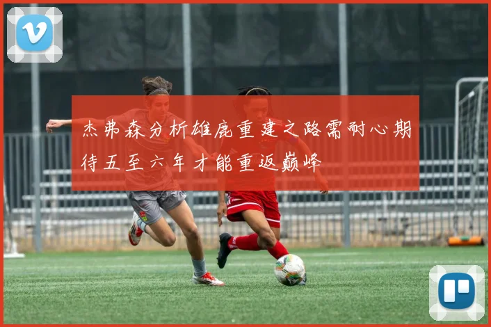 杰弗森分析雄鹿重建之路需耐心期待五至六年才能重返巅峰