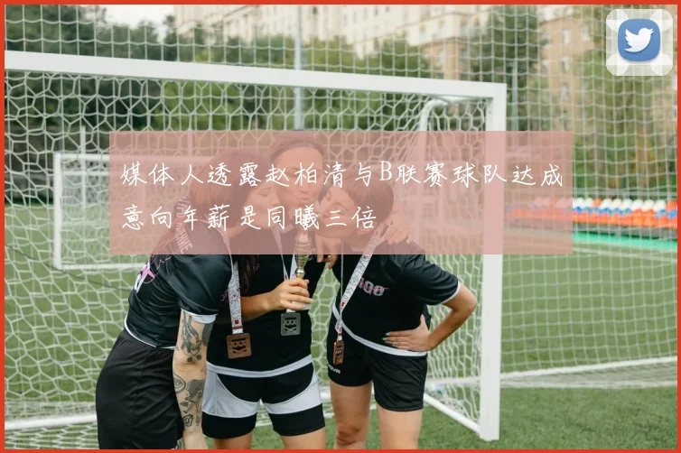媒体人透露赵柏清与B联赛球队达成意向年薪是同曦三倍