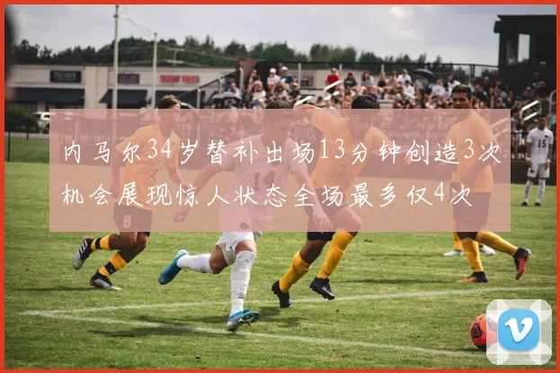 内马尔34岁替补出场13分钟创造3次机会展现惊人状态全场最多仅4次