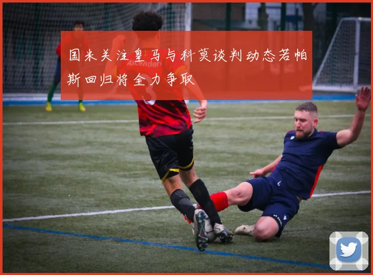 国米关注皇马与科莫谈判动态若帕斯回归将全力争取
