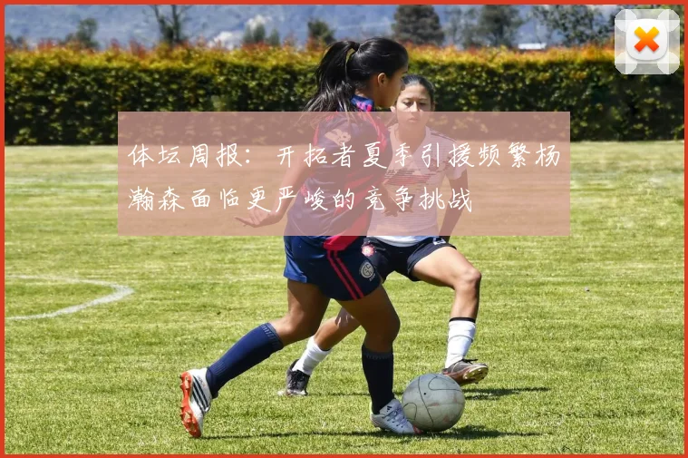体坛周报：开拓者夏季引援频繁杨瀚森面临更严峻的竞争挑战