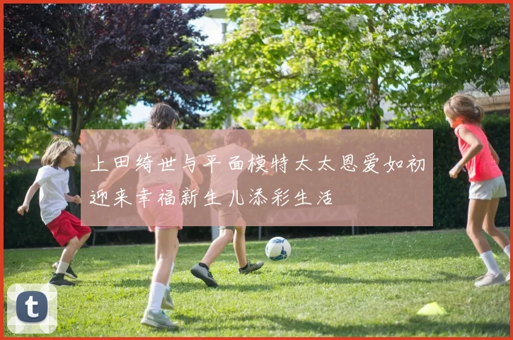 上田绮世与平面模特太太恩爱如初迎来幸福新生儿添彩生活