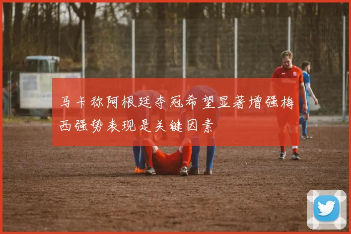 马卡称阿根廷夺冠希望显著增强梅西强势表现是关键因素